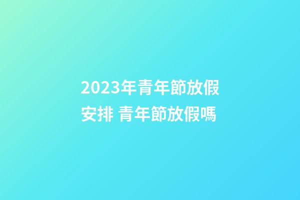 2023年青年節放假安排 青年節放假嗎